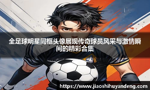 全足球明星同框头像展现传奇球员风采与激情瞬间的精彩合集